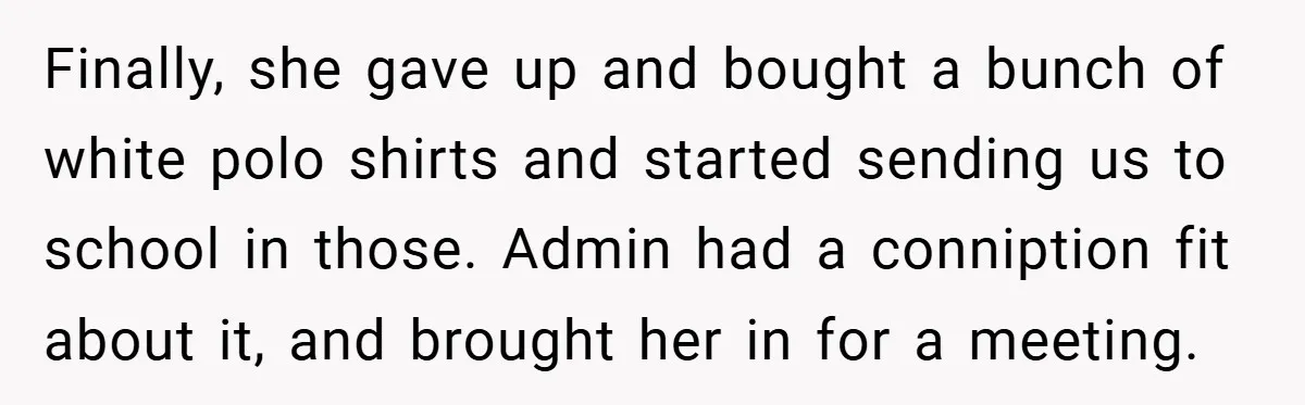 Finally, she gave up and bought a bunch of white polo shirts and started sending us to school in those. Admin had a conniption fit about it, and brought her...