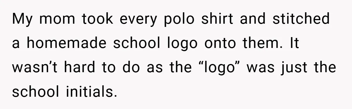 My mom took every polo shirt and stitched a homemade school logo onto them. It wasn’t hard to do as the “logo” was just the school initials.