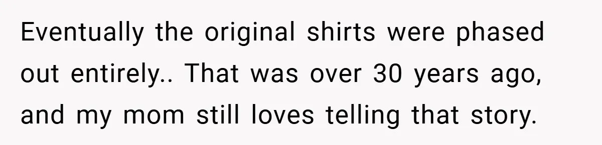 Eventually the original shirts were phased out entirely.. That was over 30 years ago, and my mom still loves telling that story.