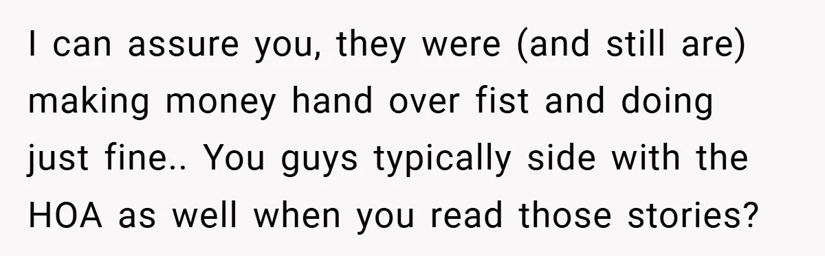 I can assure you, they were (and still are) making money hand over fist and doing just fine.. You guys typically side with the HOA as well when you read...