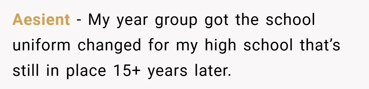 Aesient − My year group got the school uniform changed for my high school that’s still in place 15+ years later.