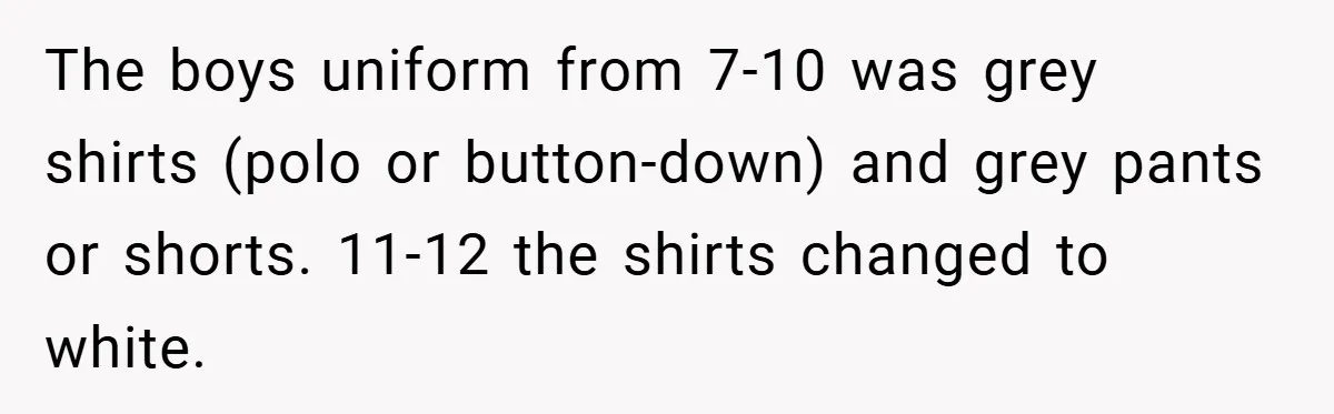 The boys uniform from 7-10 was grey shirts (polo or button-down) and grey pants or shorts. 11-12 the shirts changed to white.