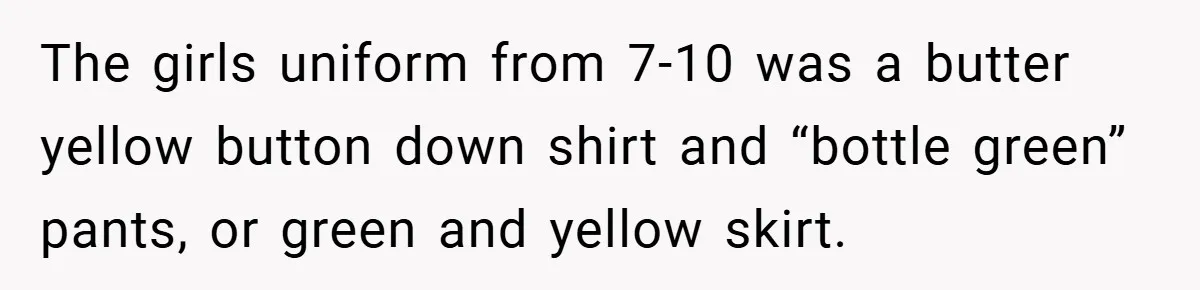 The girls uniform from 7-10 was a butter yellow button down shirt and “bottle green” pants, or green and yellow skirt.