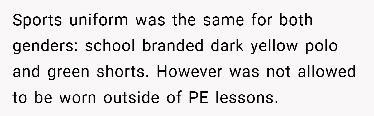 Sports uniform was the same for both genders: school branded dark yellow polo and green shorts. However was not allowed to be worn outside of PE lessons.