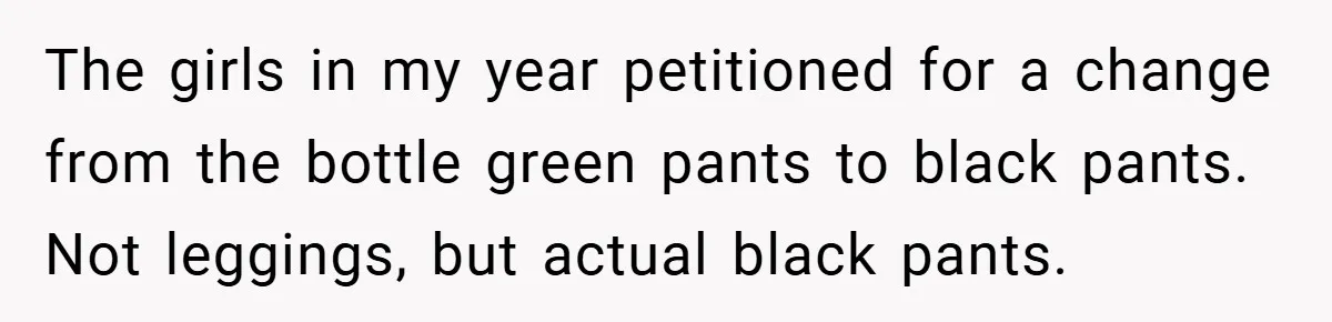 The girls in my year petitioned for a change from the bottle green pants to black pants. Not leggings, but actual black pants.
