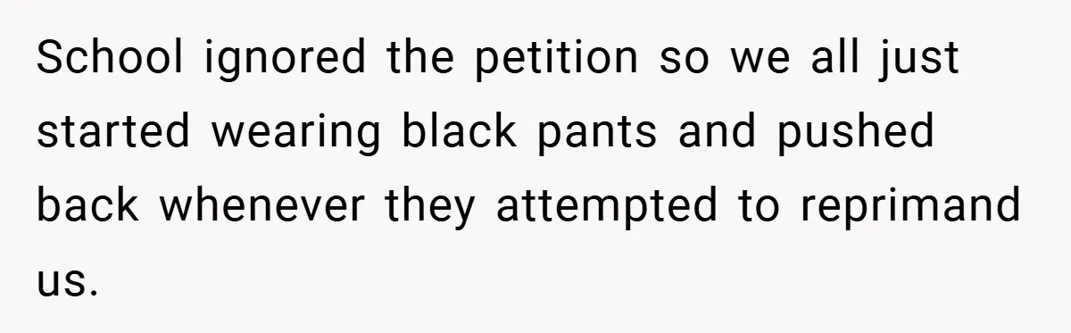School ignored the petition so we all just started wearing black pants and pushed back whenever they attempted to reprimand us.