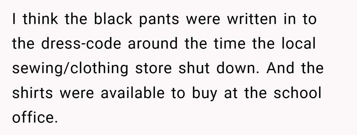 I think the black pants were written in to the dress-code around the time the local sewing/clothing store shut down. And the shirts were available to buy at the school...