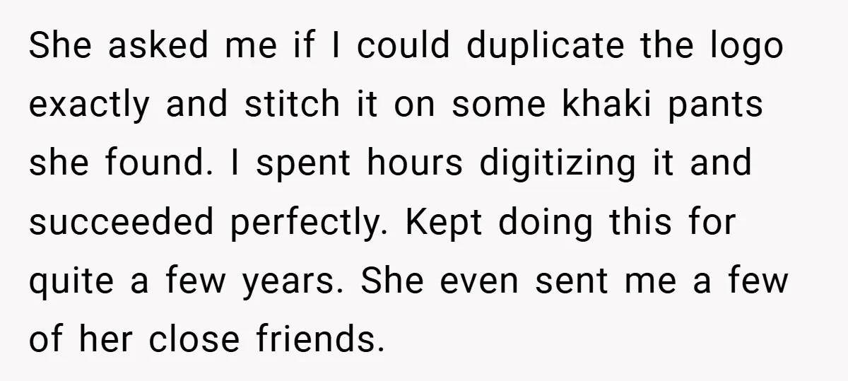 She asked me if I could duplicate the logo exactly and stitch it on some khaki pants she found. I spent hours digitizing it and succeeded perfectly. Kept doing this...