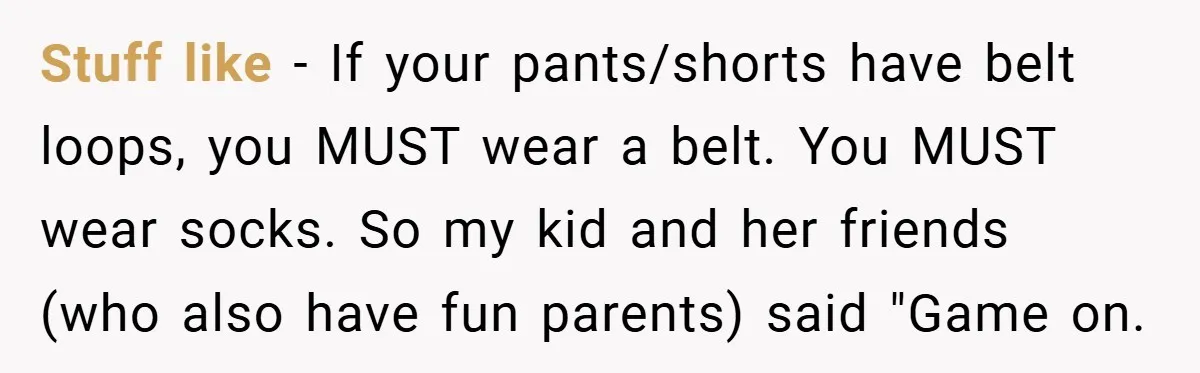Stuff like - If your pants/shorts have belt loops, you MUST wear a belt. You MUST wear socks. So my kid and her friends (who also have fun parents) said...