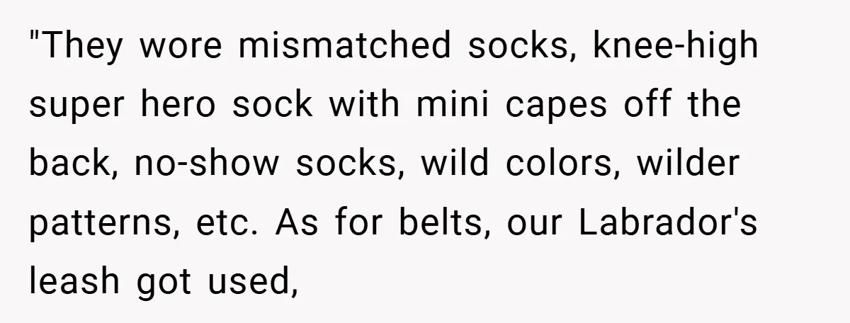 "They wore mismatched socks, knee-high super hero sock with mini capes off the back, no-show socks, wild colors, wilder patterns, etc. As for belts, our Labrador's leash got used,