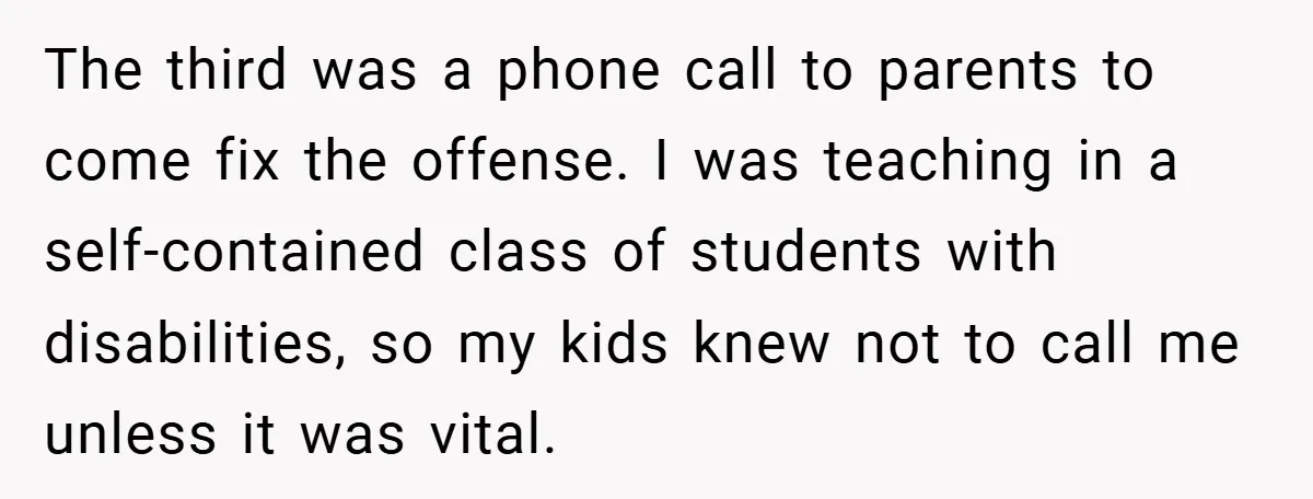 The third was a phone call to parents to come fix the offense. I was teaching in a self-contained class of students with disabilities, so my kids knew not to...