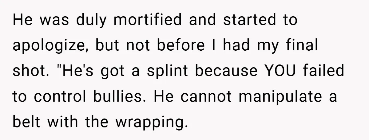He was duly mortified and started to apologize, but not before I had my final shot. "He's got a splint because YOU failed to control bullies. He cannot manipulate a...