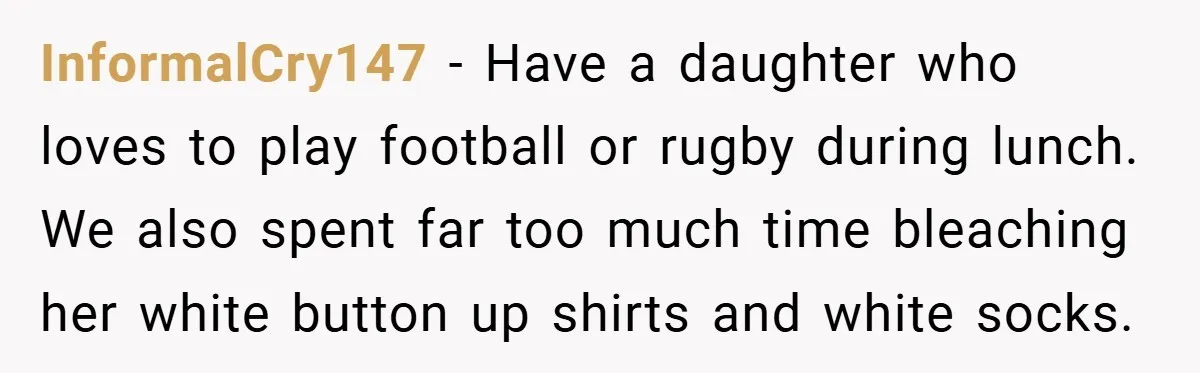 InformalCry147 − Have a daughter who loves to play football or rugby during lunch. We also spent far too much time bleaching her white button up shirts and white socks.
