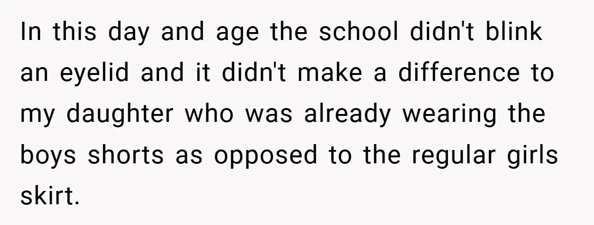 In this day and age the school didn't blink an eyelid and it didn't make a difference to my daughter who was already wearing the boys shorts as opposed to...