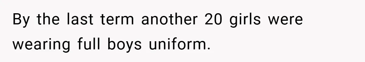 By the last term another 20 girls were wearing full boys uniform.