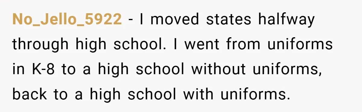 No_Jello_5922 − I moved states halfway through high school. I went from uniforms in K-8 to a high school without uniforms, back to a high school with uniforms.