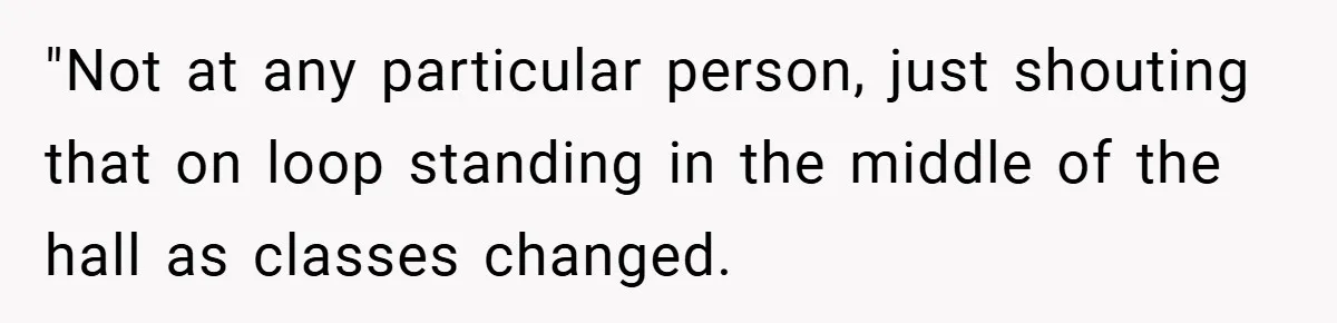 "Not at any particular person, just shouting that on loop standing in the middle of the hall as classes changed.