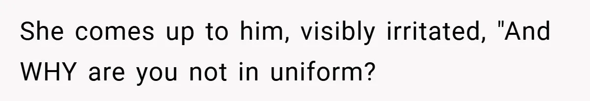 She comes up to him, visibly irritated, "And WHY are you not in uniform?