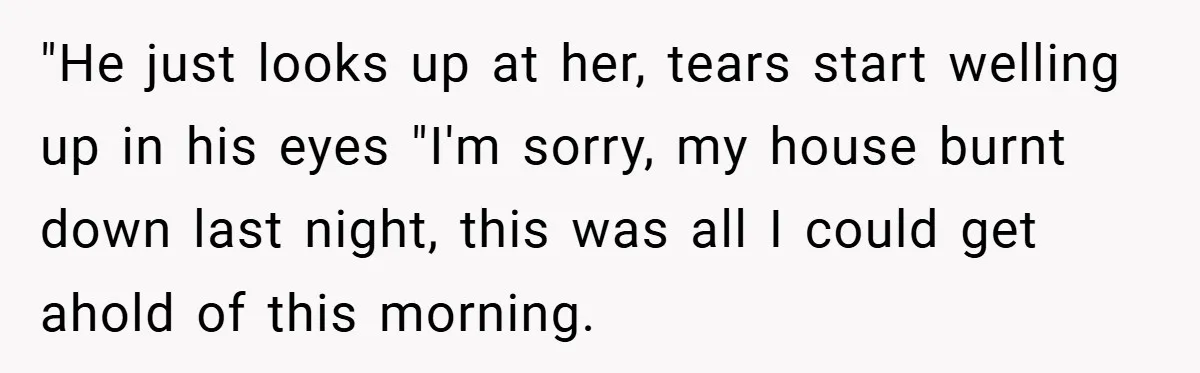 "He just looks up at her, tears start welling up in his eyes "I'm sorry, my house burnt down last night, this was all I could get ahold of this...