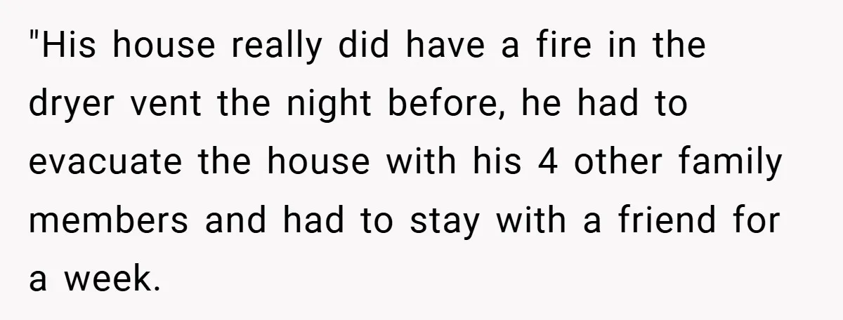 "His house really did have a fire in the dryer vent the night before, he had to evacuate the house with his 4 other family members and had to stay...
