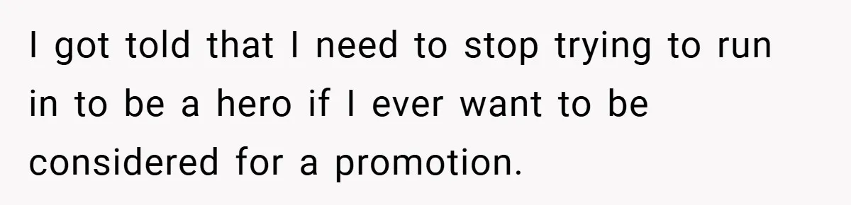 I got told that I need to stop trying to run in to be a hero if I ever want to be considered for a promotion.