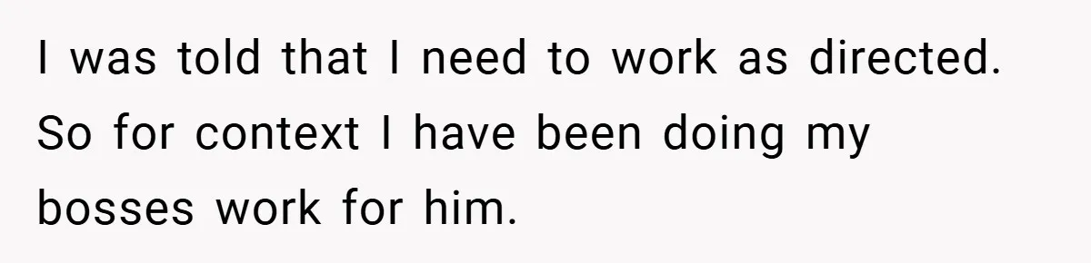 I was told that I need to work as directed. So for context I have been doing my bosses work for him.