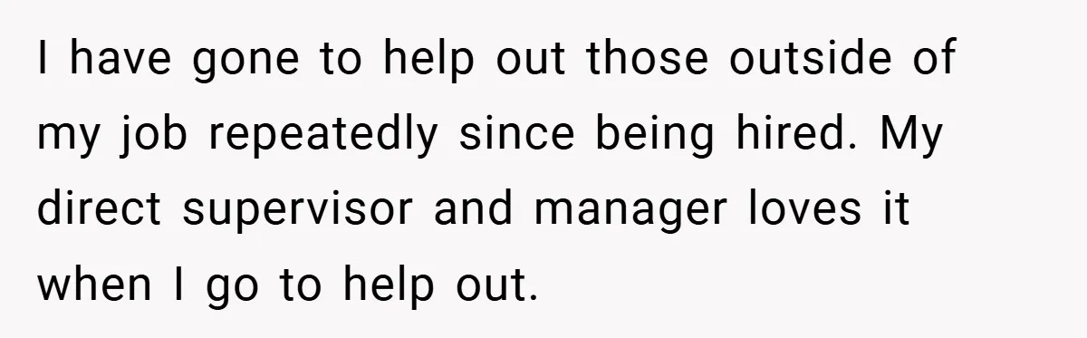 I have gone to help out those outside of my job repeatedly since being hired. My direct supervisor and manager loves it when I go to help out.