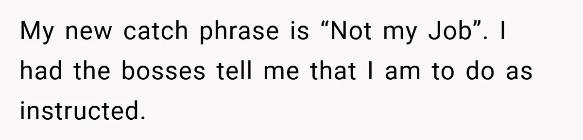 My new catch phrase is “Not my Job”. I had the bosses tell me that I am to do as instructed.