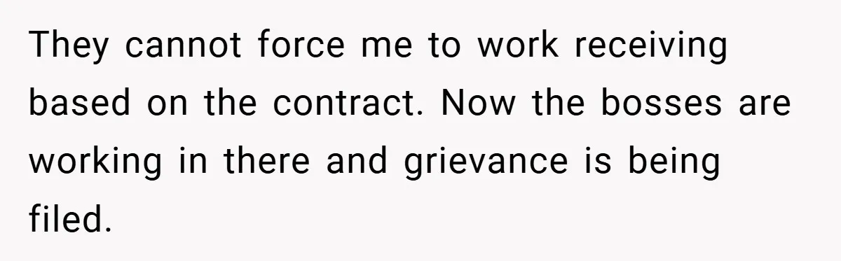 They cannot force me to work receiving based on the contract. Now the bosses are working in there and grievance is being filed.