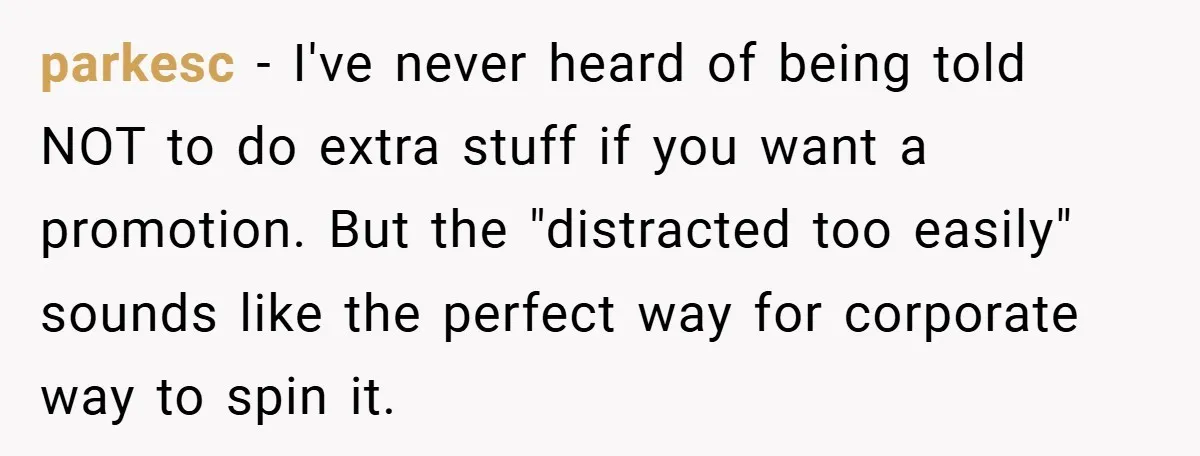 parkesc − I've never heard of being told NOT to do extra stuff if you want a promotion. But the "distracted too easily" sounds like the perfect way for corporate...