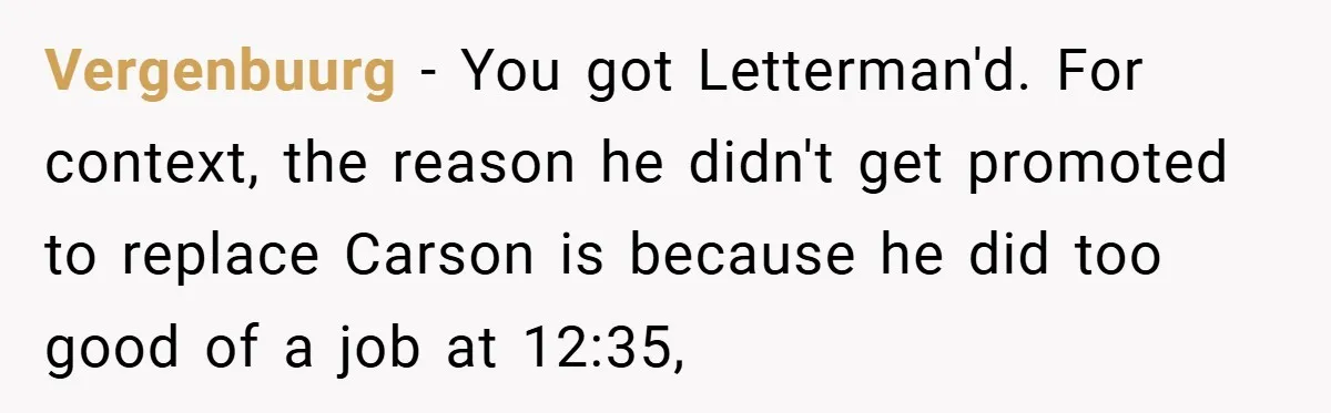Vergenbuurg − You got Letterman'd. For context, the reason he didn't get promoted to replace Carson is because he did too good of a job at 12:35,