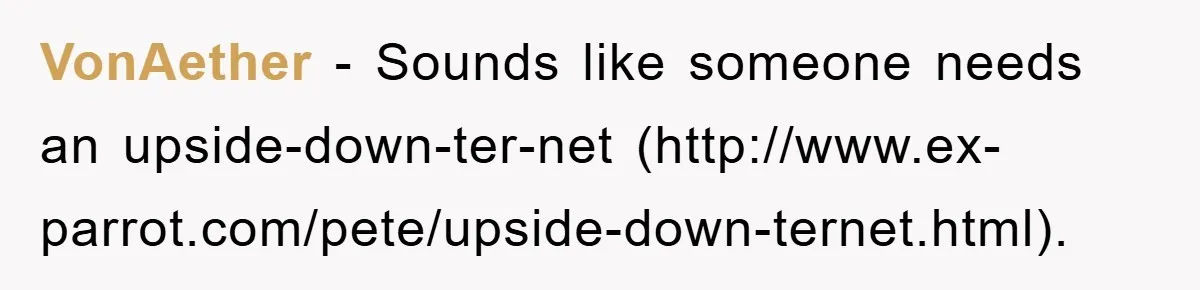 VonAether − Sounds like someone needs an upside-down-ter-net (http://www.ex-parrot.com/pete/upside-down-ternet.html).
