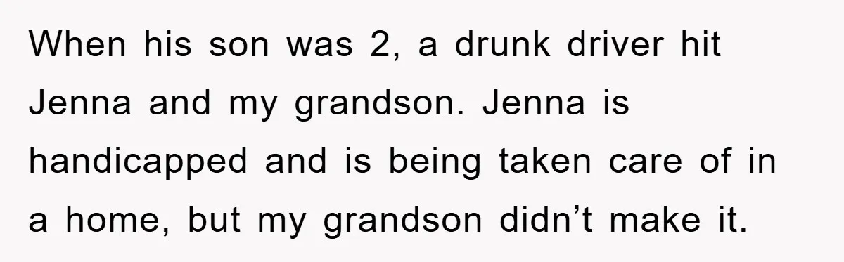 When his son was 2, a drunk driver hit Jenna and my grandson. Jenna is handicapped and is being taken care of in a home, but my grandson didn’t make...