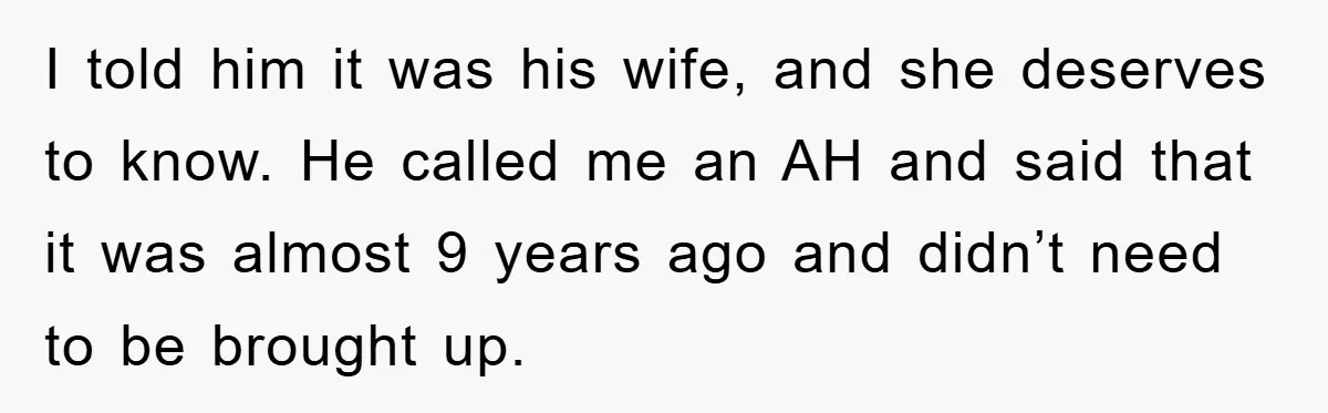 I told him it was his wife, and she deserves to know. He called me an AH and said that it was almost 9 years ago and didn’t need to...