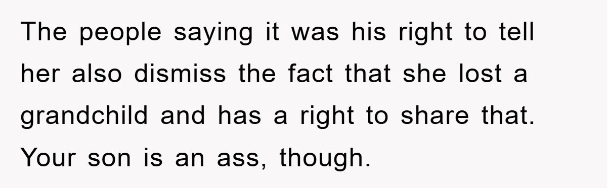 The people saying it was his right to tell her also dismiss the fact that she lost a grandchild and has a right to share that. Your son is an...