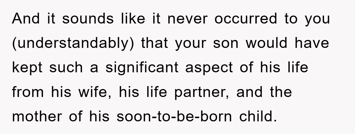 And it sounds like it never occurred to you (understandably) that your son would have kept such a significant aspect of his life from his wife, his life partner, and...