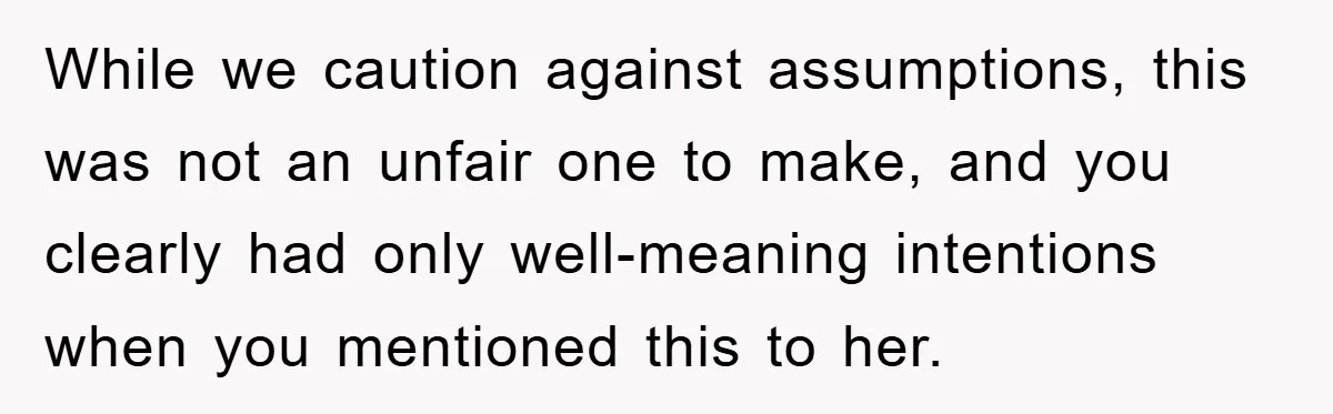 While we caution against assumptions, this was not an unfair one to make, and you clearly had only well-meaning intentions when you mentioned this to her.