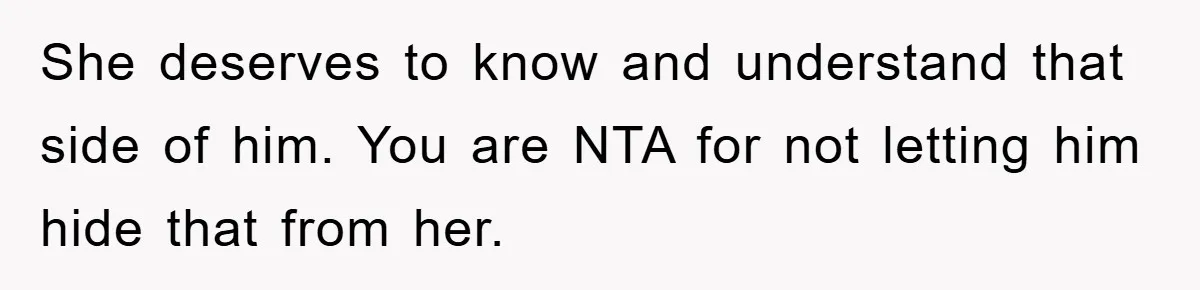 She deserves to know and understand that side of him. You are NTA for not letting him hide that from her.