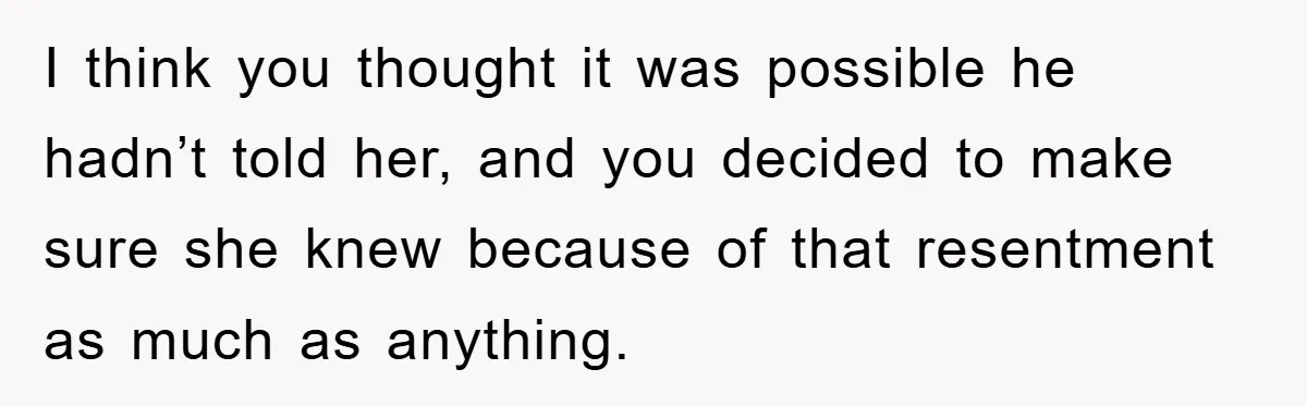 I think you thought it was possible he hadn’t told her, and you decided to make sure she knew because of that resentment as much as anything.