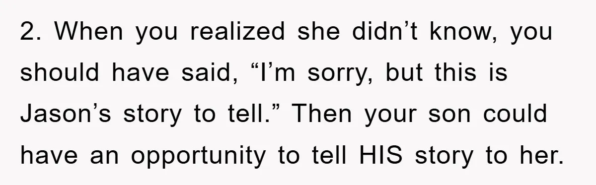 2. When you realized she didn’t know, you should have said, “I’m sorry, but this is Jason’s story to tell.” Then your son could have an opportunity to tell HIS...