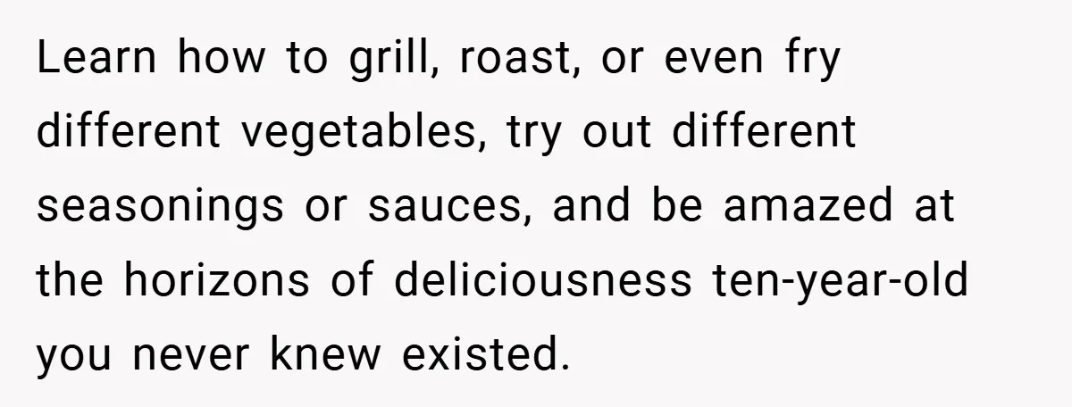 Learn how to grill, roast, or even fry different vegetables, try out different seasonings or sauces, and be amazed at the horizons of deliciousness ten-year-old you never knew existed.