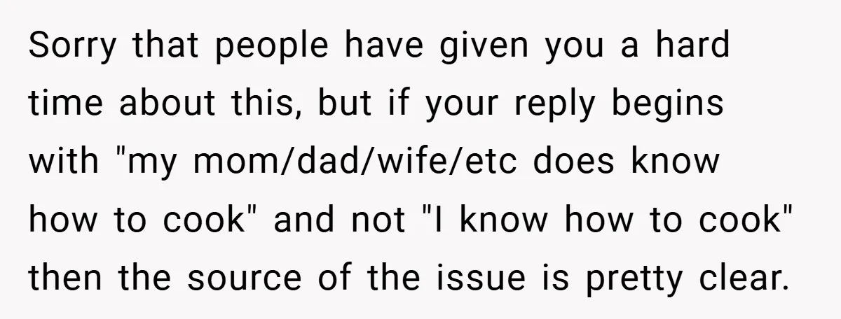 Sorry that people have given you a hard time about this, but if your reply begins with "my mom/dad/wife/etc does know how to cook" and not "I know how to...