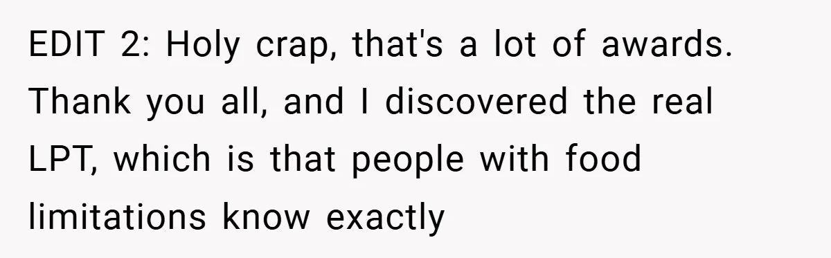 EDIT 2: Holy crap, that's a lot of awards. Thank you all, and I discovered the real LPT, which is that people with food limitations know exactly