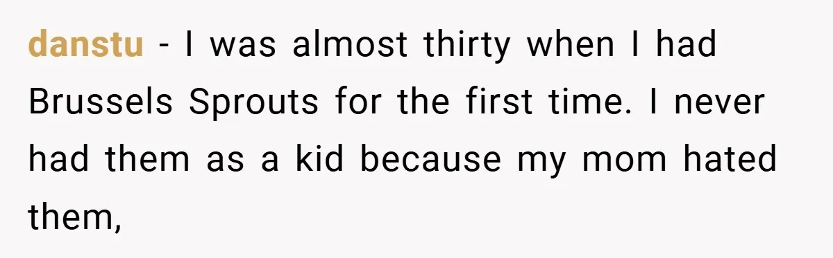 danstu − I was almost thirty when I had Brussels Sprouts for the first time. I never had them as a kid because my mom hated them,