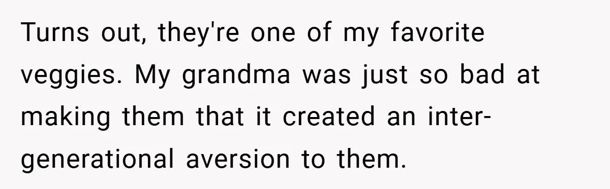 Turns out, they're one of my favorite veggies. My grandma was just so bad at making them that it created an inter-generational aversion to them.