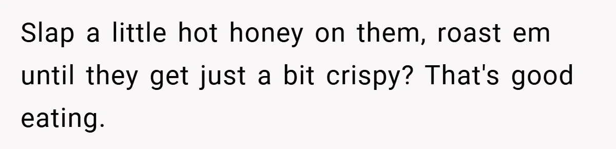 Slap a little hot honey on them, roast em until they get just a bit crispy? That's good eating.