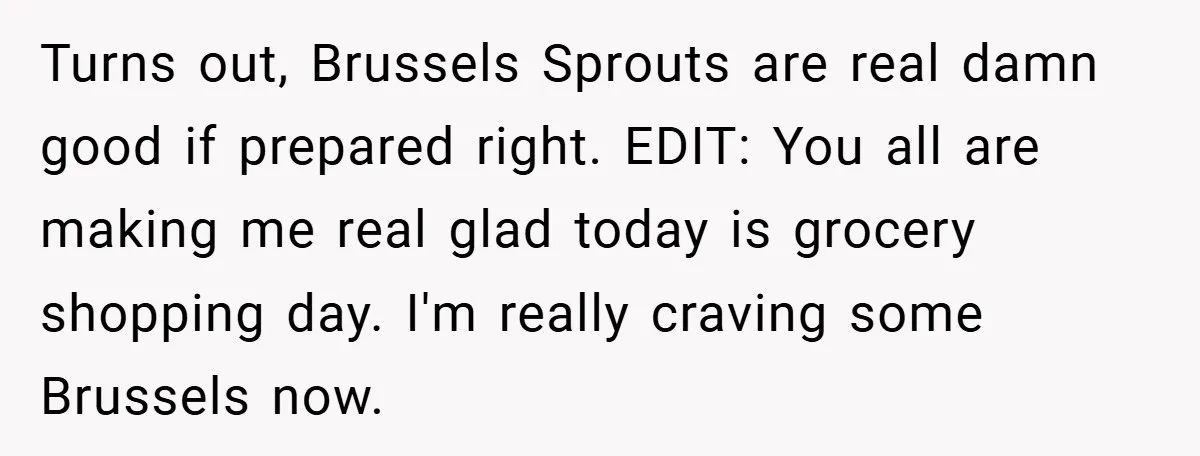 Turns out, Brussels Sprouts are real damn good if prepared right. EDIT: You all are making me real glad today is grocery shopping day. I'm really craving some Brussels now.