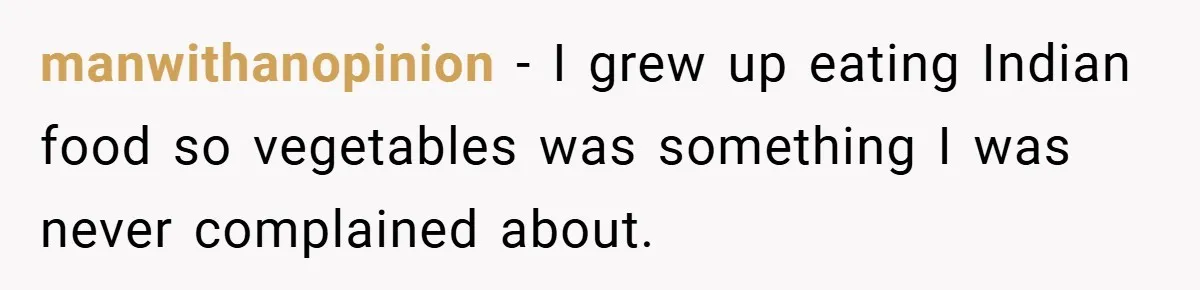manwithanopinion − I grew up eating Indian food so vegetables was something I was never complained about.