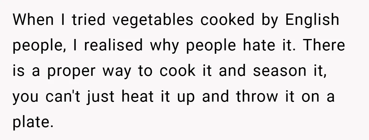 When I tried vegetables cooked by English people, I realised why people hate it. There is a proper way to cook it and season it, you can't just heat it...