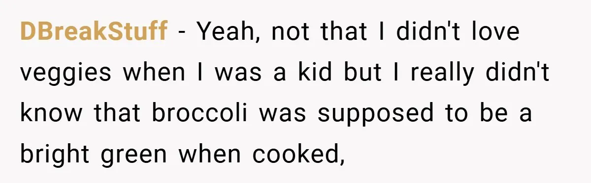 DBreakStuff − Yeah, not that I didn't love veggies when I was a kid but I really didn't know that broccoli was supposed to be a bright green when cooked,